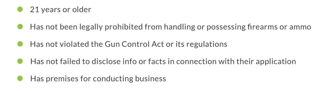 -	21 years or older -	Has not been legally prohibited from handling or possessing firearms or ammunition -	Has not violated the Gun Control Act or its regulations -	Has not failed to disclose information or facts in connection with their application -	Has premises for conducting business
